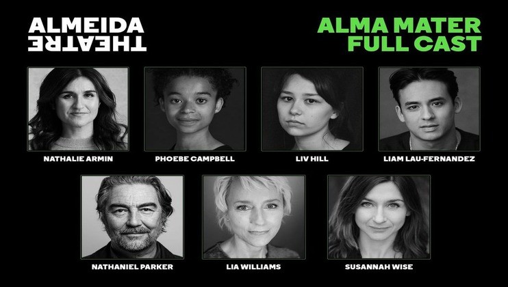 A promotional image for the Almeida Theatre's production Alma Mater features black and white headshots of the full cast. Nathalie Armin, Phoebe Campbell, Liv Hill, Liam Lau-Fernandez, Nathaniel Parker, Lia Williams, and Susannah Wise are named below their respective photos.